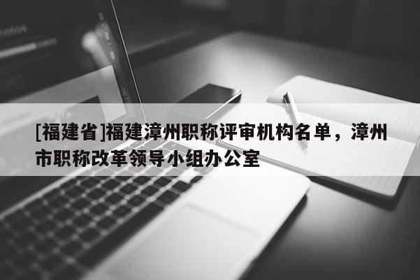 [福建省]福建漳州職稱評審機(jī)構(gòu)名單，漳州市職稱改革領(lǐng)導(dǎo)小組辦公室