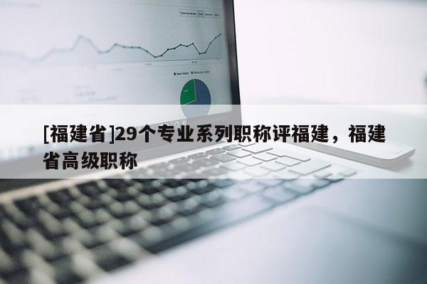 [福建省]29個(gè)專業(yè)系列職稱評(píng)福建，福建省高級(jí)職稱