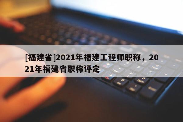 [福建省]2021年福建工程師職稱，2021年福建省職稱評定