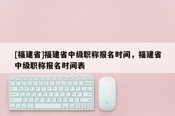 [福建省]福建省中級職稱報名時間，福建省中級職稱報名時間表