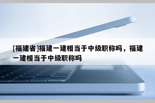 [福建省]福建一建相當于中級職稱嗎，福建一建相當于中級職稱嗎