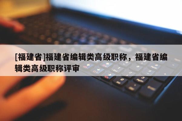 [福建省]福建省編輯類高級(jí)職稱，福建省編輯類高級(jí)職稱評(píng)審