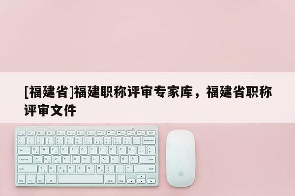 [福建省]福建職稱評審專家?guī)?，福建省職稱評審文件