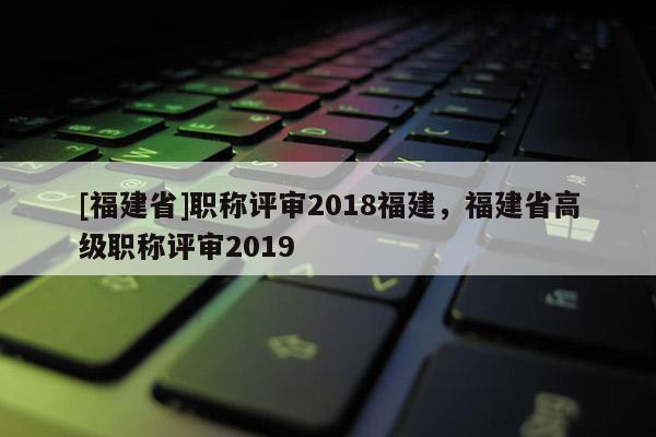 [福建省]職稱評審2018福建，福建省高級職稱評審2019