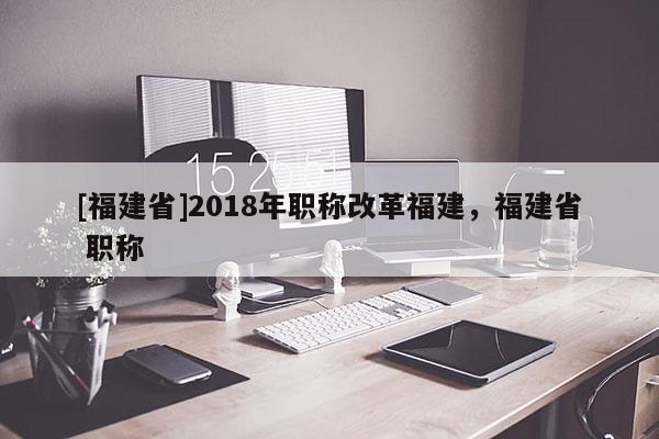 [福建省]2018年職稱改革福建，福建省 職稱