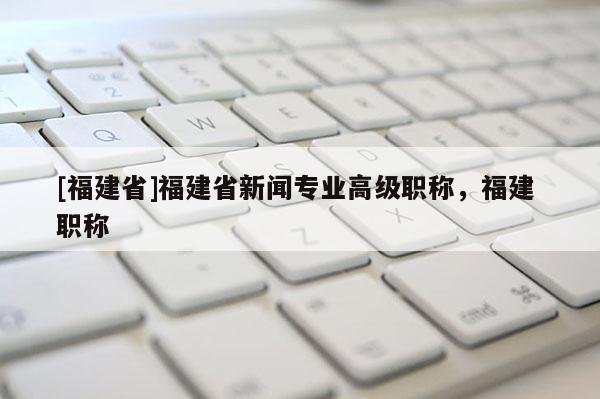 [福建省]福建省新聞專業(yè)高級職稱，福建 職稱