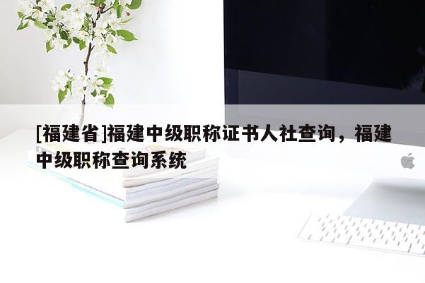 [福建省]福建中級(jí)職稱(chēng)證書(shū)人社查詢(xún)，福建中級(jí)職稱(chēng)查詢(xún)系統(tǒng)