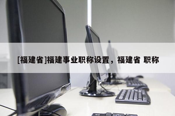 [福建省]福建事業(yè)職稱設(shè)置，福建省 職稱