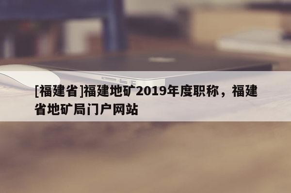 [福建省]福建地礦2019年度職稱，福建省地礦局門戶網(wǎng)站