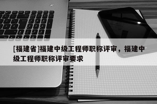 [福建省]福建中級工程師職稱評審，福建中級工程師職稱評審要求