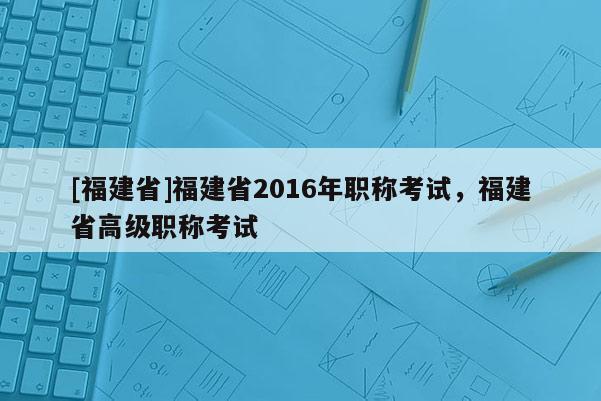 [福建省]福建省2016年職稱考試，福建省高級職稱考試