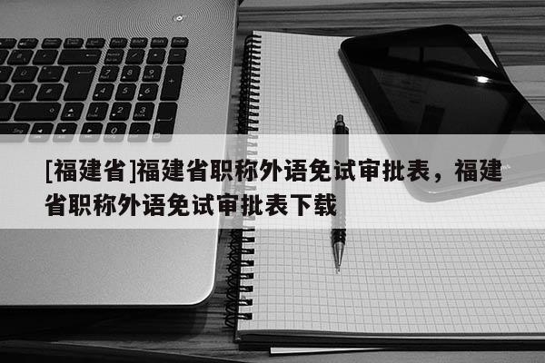 [福建省]福建省職稱外語免試審批表，福建省職稱外語免試審批表下載