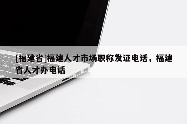 [福建省]福建人才市場(chǎng)職稱發(fā)證電話，福建省人才辦電話