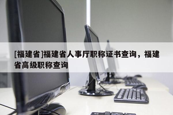 [福建省]福建省人事廳職稱證書查詢，福建省高級職稱查詢