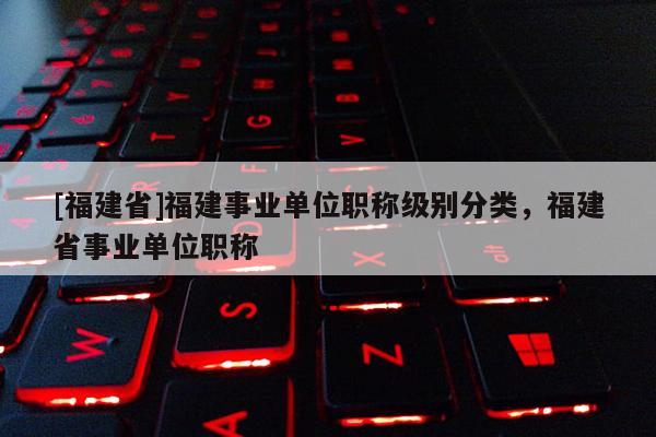 [福建省]福建事業(yè)單位職稱級別分類，福建省事業(yè)單位職稱