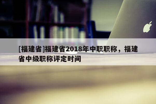 [福建省]福建省2018年中職職稱(chēng)，福建省中級(jí)職稱(chēng)評(píng)定時(shí)間