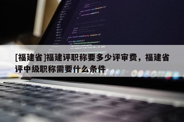 [福建省]福建評職稱要多少評審費，福建省評中級職稱需要什么條件