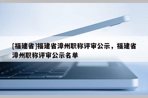 [福建省]福建省漳州職稱評審公示，福建省漳州職稱評審公示名單