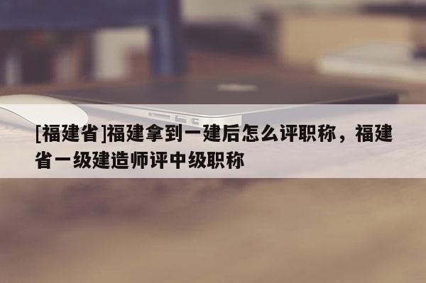 [福建省]福建拿到一建后怎么評職稱，福建省一級建造師評中級職稱