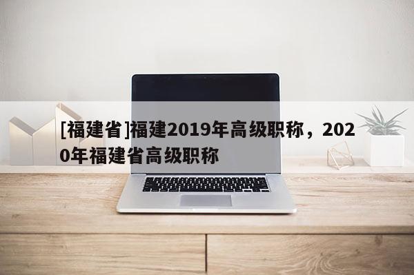 [福建省]福建2019年高級職稱，2020年福建省高級職稱