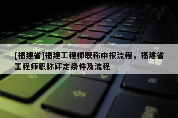 [福建省]福建工程師職稱申報流程，福建省工程師職稱評定條件及流程