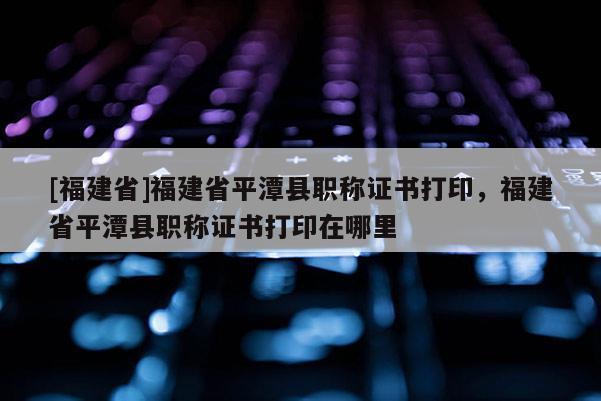 [福建省]福建省平潭縣職稱證書打印，福建省平潭縣職稱證書打印在哪里