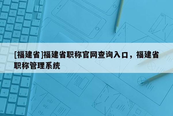 [福建省]福建省職稱官網(wǎng)查詢?nèi)肟冢＝ㄊ÷毞Q管理系統(tǒng)