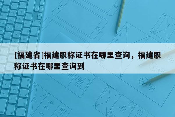 [福建省]福建職稱證書(shū)在哪里查詢，福建職稱證書(shū)在哪里查詢到