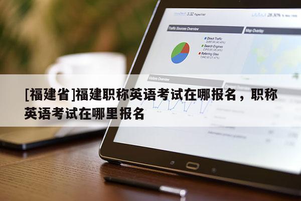 [福建省]福建職稱英語考試在哪報名，職稱英語考試在哪里報名