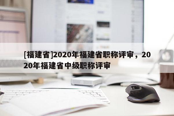 [福建省]2020年福建省職稱評(píng)審，2020年福建省中級(jí)職稱評(píng)審