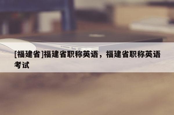 [福建省]福建省職稱英語，福建省職稱英語考試