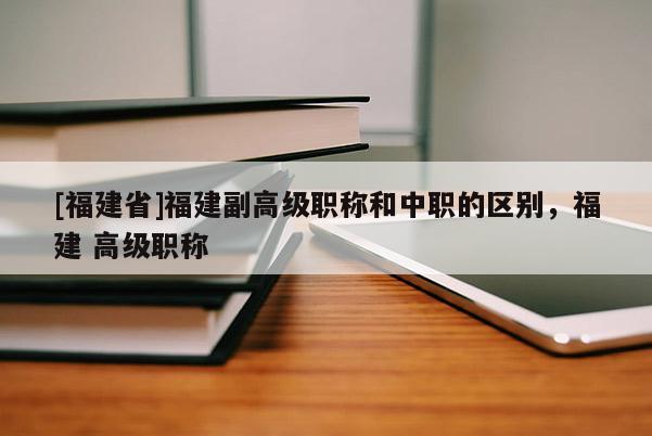 [福建省]福建副高級職稱和中職的區(qū)別，福建 高級職稱