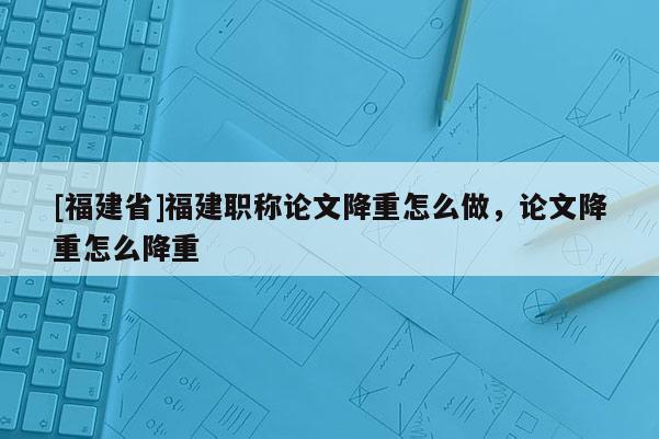 [福建省]福建職稱論文降重怎么做，論文降重怎么降重