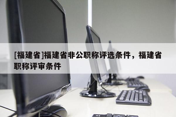 [福建省]福建省非公職稱評(píng)選條件，福建省職稱評(píng)審條件