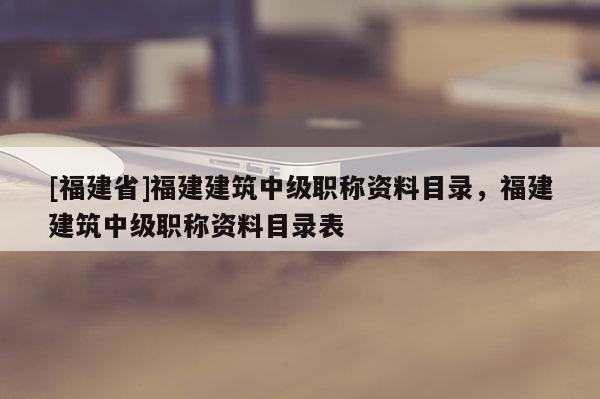 [福建省]福建建筑中級(jí)職稱資料目錄，福建建筑中級(jí)職稱資料目錄表