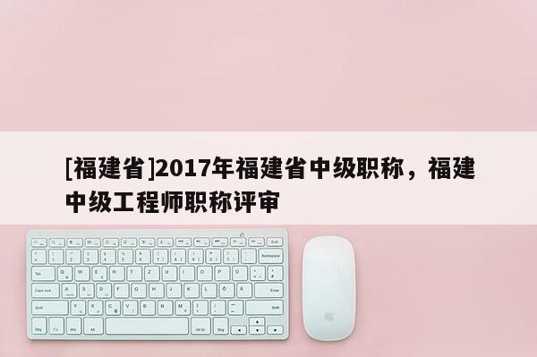 [福建省]2017年福建省中級職稱，福建中級工程師職稱評審