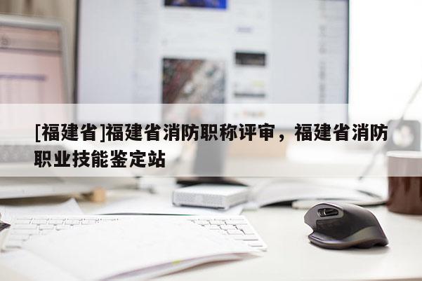 [福建省]福建省消防職稱評審，福建省消防職業(yè)技能鑒定站