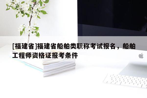 [福建省]福建省船舶類職稱考試報名，船舶工程師資格證報考條件