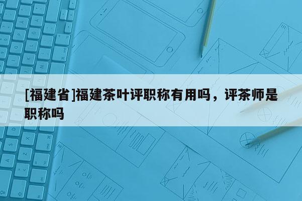 [福建省]福建茶葉評職稱有用嗎，評茶師是職稱嗎