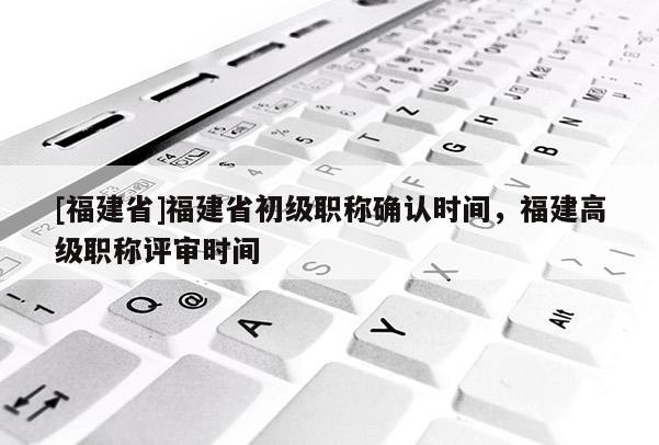 [福建省]福建省初級職稱確認(rèn)時(shí)間，福建高級職稱評審時(shí)間