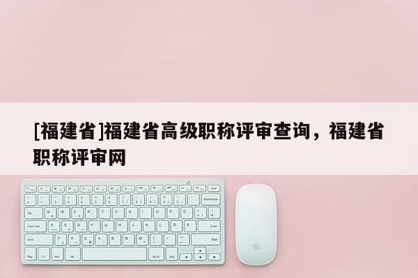 [福建省]福建省高級職稱評審查詢，福建省職稱評審網