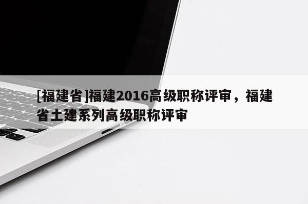 [福建省]福建2016高級職稱評審，福建省土建系列高級職稱評審