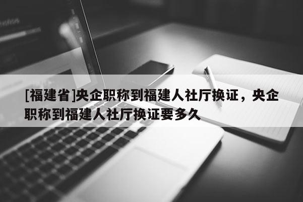 [福建省]央企職稱到福建人社廳換證，央企職稱到福建人社廳換證要多久