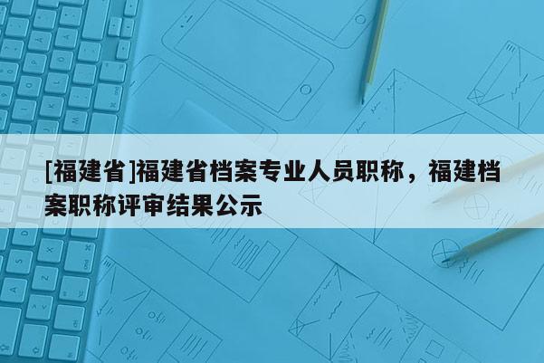 [福建省]福建省檔案專業(yè)人員職稱，福建檔案職稱評(píng)審結(jié)果公示