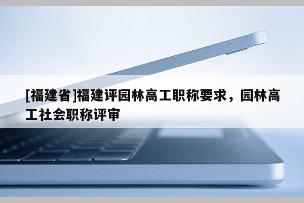 [福建省]福建評(píng)園林高工職稱要求，園林高工社會(huì)職稱評(píng)審