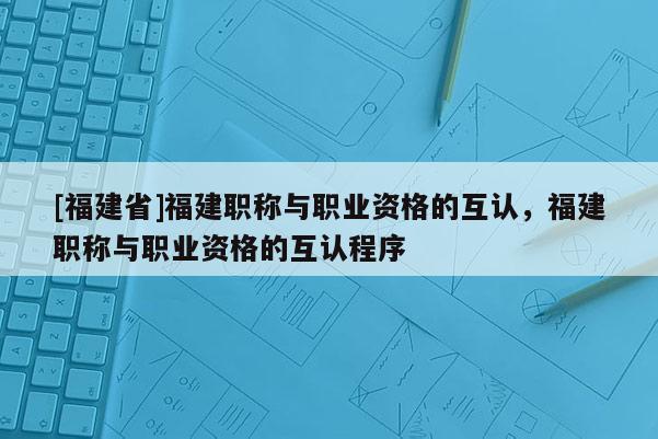 [福建省]福建職稱與職業(yè)資格的互認，福建職稱與職業(yè)資格的互認程序