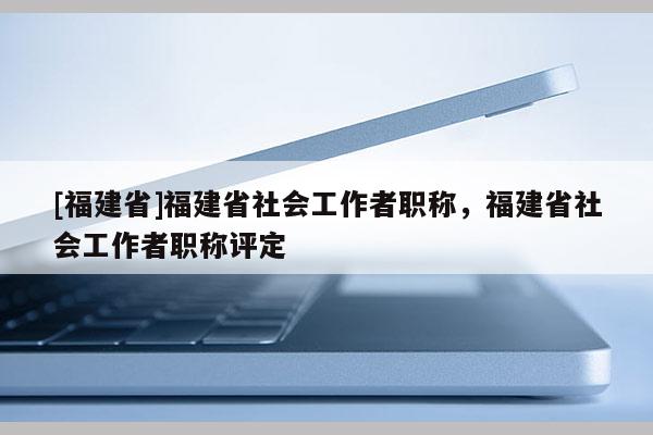 [福建省]福建省社會(huì)工作者職稱，福建省社會(huì)工作者職稱評(píng)定