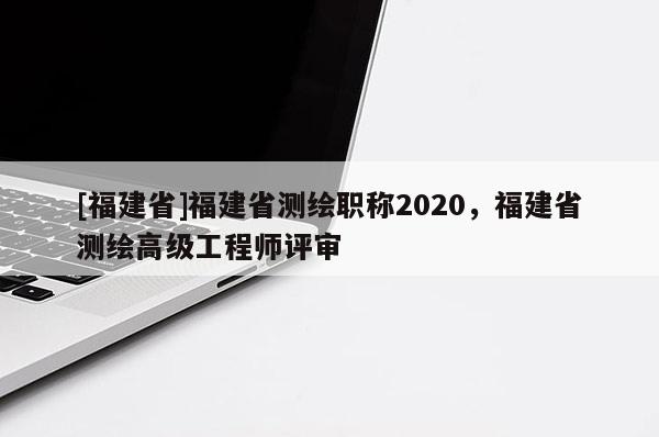 [福建省]福建省測(cè)繪職稱2020，福建省測(cè)繪高級(jí)工程師評(píng)審