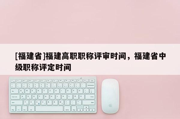 [福建省]福建高職職稱評審時間，福建省中級職稱評定時間