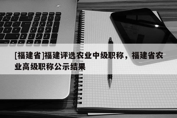 [福建省]福建評選農(nóng)業(yè)中級職稱，福建省農(nóng)業(yè)高級職稱公示結(jié)果